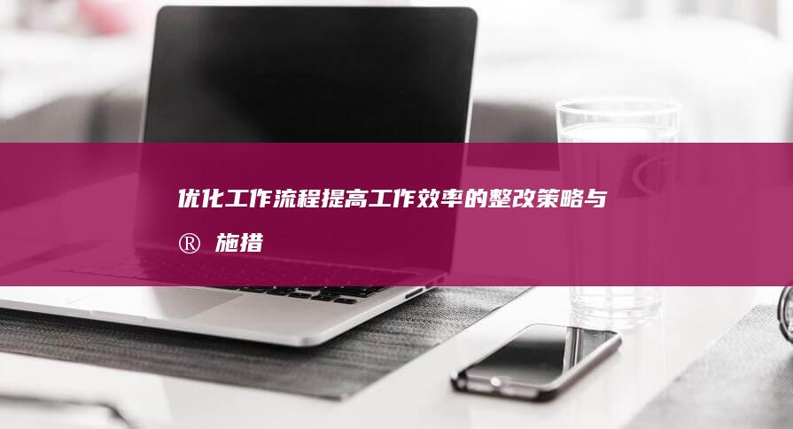 优化工作流程：提高工作效率的整改策略与实施措施